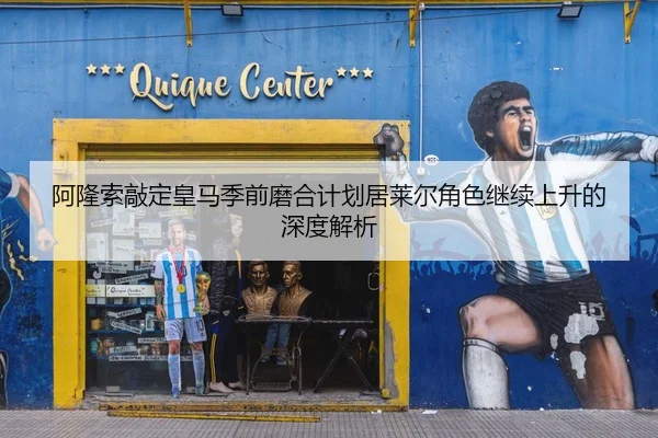 阿隆索敲定皇马季前磨合计划居莱尔角色继续上升的深度解析