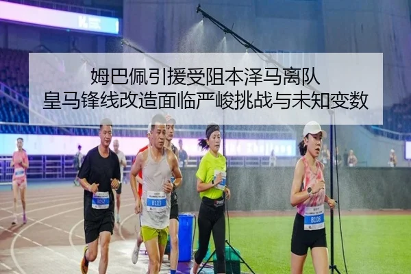 姆巴佩引援受阻本泽马离队 皇马锋线改造面临严峻挑战与未知变数