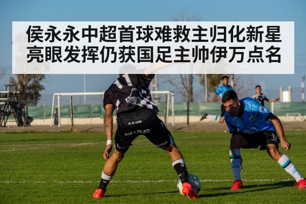 侯永永中超首球难救主归化新星亮眼发挥仍获国足主帅伊万点名